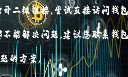 如果您的钱包TP二级链接打不开，可以尝试以下几种解决方案：

1. **检查网络连接**：确保您的网络连接正常。有时网络不稳定可能会导致链接无法打开。

2. **更换浏览器**：尝试使用不同的浏览器打开链接。有时某些浏览器可能与特定网站不兼容。

3. **清理浏览器缓存**：浏览器的缓存可能会影响网站的加载。清理缓存后再尝试打开链接。

4. **重启设备**：重新启动您的电脑或移动设备，以解决可能的临时问题。

5. **更新应用或软件**：确保您使用的应用或软件是最新版本，更新到最新版本可能会解决一些兼容性问题。

6. **访问官方网站**：如果仍然无法打开二级链接，尝试直接访问钱包的官方网站，以获取更多支持或信息。

7. **联系支持服务**：如果以上方法都不能解决问题，建议您联系钱包的客服支持，寻求专业帮助。

通过这些方法，您应该能够找到解决问题的方案。