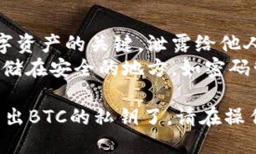 在TP钱包中导出BTC（比特币）的私钥步骤如下：

### 步骤 1: 打开TP钱包

首先，确保你已经安装并打开了TP钱包应用。在主界面上，你会看到你的数字资产列表。

### 步骤 2: 选择比特币账户

在资产列表中，找到并点击“比特币”（BTC）账户。这将打开你的比特币余额和交易记录。

### 步骤 3: 进入设置或更多选项

在比特币账户界面，你通常会看到一个设置图标或“更多”选项（如三个点或设置符号），点击进入。

### 步骤 4: 寻找导出私钥选项

在设置或更多选项中，找到“导出私钥”或者类似的选项。有些钱包可能会把这个选项放在安全设置中。

### 步骤 5: 验证身份

为了安全起见，导出私钥通常需要你进行身份验证。这可能包括输入你的密码、进行生物识别验证等。

### 步骤 6: 导出私钥

完成身份验证后，你将能够看到你的比特币私钥。请务必妥善保管这把私钥，切勿将其泄露给他人。

### 注意事项

- **安全性**: 私钥是访问和管理你的数字资产的关键，泄露给他人可能导致资产损失。
- **备份**: 建议将私钥进行安全备份，存储在安全的地方，如密码管理器或纸质记录中。

通过这些步骤，你就可以在TP钱包中成功导出BTC的私钥了。请在操作时保持谨慎，确保个人信息和资产的安全。
