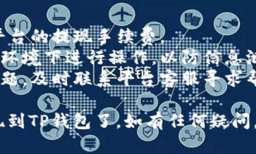 要将Pig币提现到TP钱包，您可以按照以下步骤进行操作：

### 步骤一：准备工作
1. **确认Pig币可用余额**：确保您的Pig币账户中有足够的可用余额进行提现。
2. **获取TP钱包地址**：打开TP钱包应用，找到您的Pig币接收地址，通常在“资产”或“接收”选项中可以找到。

### 步骤二：登录Pig币平台
1. **打开Pig币交易平台**：使用您的账号和密码登录到您存储Pig币的平台。
2. **进入提现页面**：通常在账户或资产管理的选项中找到“提现”或“提币”功能。

### 步骤三：填写提现信息
1. **选择Pig币**：在提现页面中选择要提现的数字货币（Pig币）。
2. **输入TP钱包地址**：将之前获取的TP钱包地址粘贴到地址输入框中，确保地址无误。
3. **输入提现金额**：填写您希望提现的Pig币数量。
4. **填写必要信息**：根据需要填写备注信息或验证码等。

### 步骤四：确认提现
1. **检查信息**：再次确认钱包地址和提现金额无误。
2. **提交提现申请**：点击提交或确认按钮，系统可能会发送邮件或短信验证。

### 步骤五：等待确认
1. **查看提现状态**：在提现记录中查看您的申请状态，通常提现需要一段时间进行处理。
2. **查看TP钱包到账情况**：在TP钱包中查看Pig币是否到账。

### 提示与建议
- **注意手续费**：在进行提现时，留意平台的提现手续费。
- **保护个人信息**：确保在安全的网络环境下进行操作，以防信息泄露。
- **联系客服**：若在提现过程中遇到问题，及时联系平台客服寻求帮助。

通过以上步骤，您就可以将Pig币成功提现到TP钱包了。如有任何疑问，请参考相关平台的操作指南或客服支持。