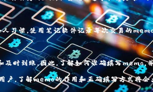 在了解如何填写TP钱包中的memo之前，我们需要先了解什么是memo，以及在进行加密货币交易时，memo的用途和重要性。memo为某些加密货币交易提供了额外的信息，以确保交易的正确执行和分配。如果不正确填写memo，可能导致资金丢失或无法到账。

什么是memo？
在加密货币的世界中，memo是一种标识符，用于标记和区分不同的交易。在TP钱包中，memo通常用于某些币种，比如XRP、STELLAR等，这些币种需要一个额外的信息字段，以确保资金能够正确且顺利地发送到指定的账户。可将其视为收件人的地址后面的附加说明。

TP钱包中memo的填写方法
填写memo的步骤其实很简单，但需要遵循一些基本的指导原则。
ol
listrong检查交易所的要求：/strongbr在发送任何加密货币之前，首先需确认接收方的地址是否需要填写memo。不同币种或交易所对memo的要求可能不同。/li
listrong获取接收方的memo：/strongbr在发起交易前，确保你从接收方那里获取了准确信息。有些平台会明确告诉你需要填写的memo信息。/li
listrong进入TP钱包进行交易：/strongbr打开TP钱包应用，选择你要发送的加密货币，输入接收方的地址，接着在memo字段中输入获取到的memo信息。/li
listrong确认交易信息：/strongbr在提交交易之前，仔细检查所有信息，包括接收地址、金额和memo内容，确保无误。/li
listrong完成交易：/strongbr确认信息正确后，提交交易。系统通常会提示你交易是否成功。/li
/ol

常见问题解答

h41. 如果我填写错误的memo会发生什么？/h4
错误的memo可能导致你的资金无法正确转入接收方的账户。因为有些平台将memo视为重要识别信息，如果不匹配，资金可能被丢失或者长时间未到账。因此，在进行交易时，尤其是在需要填写memo的情况下，确保信息的准确性至关重要。如果不慎填写错误，建议及时与接收方联系，寻求帮助。

h42. 如何检查memo是否正确？/h4
为了确认memo是否正确，最好的方法是与接收方进行沟通。在与对方确认之前，可以查看发送消息的渠道，例如社交媒体、即时通讯工具等。确保获取的信息是准确的，并在TP钱包中再次检查确认。此外，你还可以在一些交易所的帮助页面找到有关memo的常见问题和说明，以便获取更多的指导。

实践中的memo填写技巧

除了基本的填写步骤，了解如何保持memo信息简洁和精确也是非常重要的。比如，当你与朋友进行小额转账时，可以询问他们的昵称作为memo，但要确保这个昵称是唯一且容易辨识的。此外，每个人进行交易时，都要记住，不同的交易可能会涉及到不同的memo，保持足够的灵活性和适应性是必要的。

与memo相关的保障措施

为了避免填写错误memo导致的资金损失，TP钱包本身也提供了一些额外的保障措施，比如交易确认前的提醒。同时，可以根据个人习惯，使用笔记软件记录每次交易的memo，方便后续查询和整理。这不仅可以避免重复错误，还能帮助你管理个人的加密货币交易历史。

总结

在使用TP钱包进行加密货币交易时，memo虽然是一个小小的字段，却承担着重要的责任。正确填写memo可以确保资金的安全和及时到账。因此，了解如何准确填写memo，并在必要时与接收方进行沟通，是每位加密货币用户的基本技能。

在我们进入加密货币的世界之前，了解这个领域的基础知识并建立恰当的交易习惯是非常重要的。不论你是新手还是有经验的用户，了解memo的作用和正确填写方式将会大大提升你的交易效率和安全性。